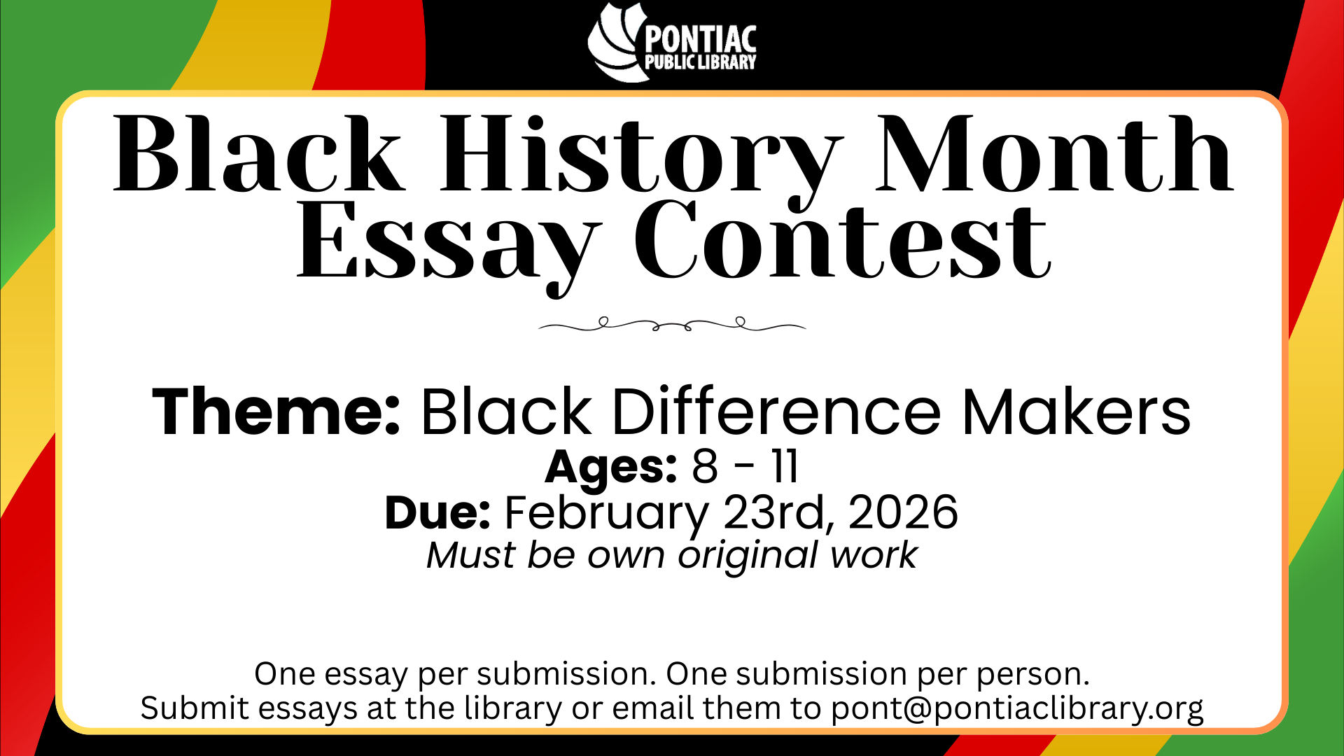 Black History Month Essay Contest Black History Month Essay Contest. Theme: Black Difference Makers. Ages: 8 - 11. Due: February 23rd, 2026. Must be own original work. One essay per submission. One submission per person. Submit essays at the library or email them to pont@pontiaclibrary.org.