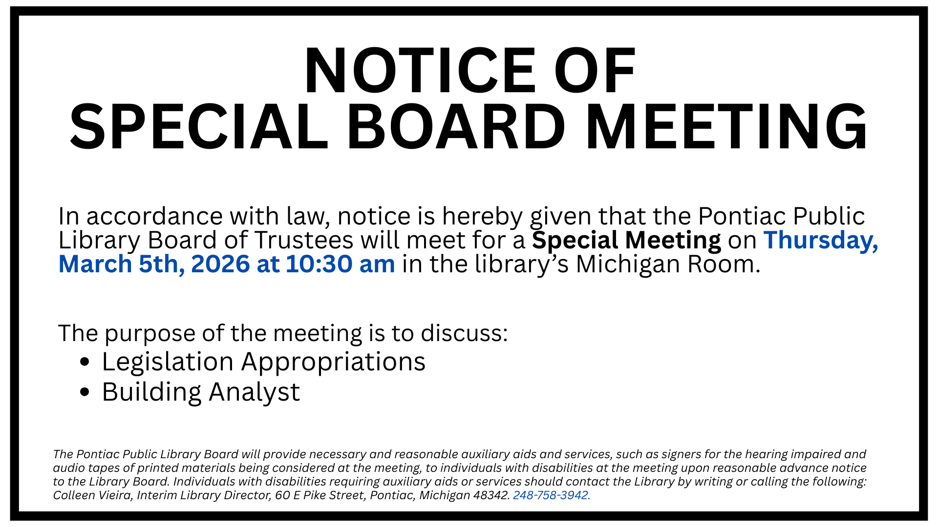 Notice of Special Meeting. In accordance with law, notice is hereby given that the Pontiac Public Library Board of Trustees will meet for a Special Meeting on Thursday, March 5th, 2026 at 10:30 am in the library’s Michigan Room. The purpose of the meeting is to discuss: Legislation Appropriations and Building Analyst. The Pontiac Public Library Board will provide necessary and reasonable auxiliary aids and services, such as signers for the hearing impaired and audio tapes of printed materials being considered at the meeting, to individuals with disabilities at the meeting upon reasonable advance notice to the Library Board. Individuals with disabilities requiring auxiliary aids or services should contact the Library by writing or calling the following: Colleen Vieira, Interim Library Director, 60 E Pike Street, Pontiac, Michigan 48342. 248-758-3942.
