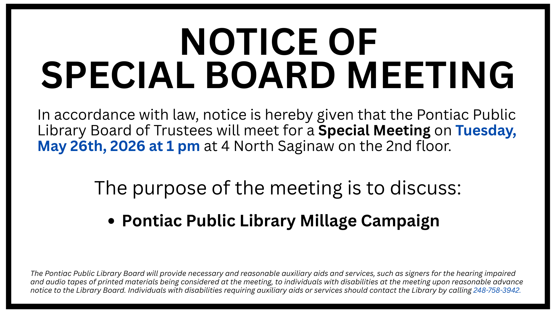 Slide display for a Notice of Special Board Meeting. In accordance with law, notice is hereby given that the Pontiac Public Library Board of Trustees will meet for a Special Meeting on Tuesday, May 26th, 2026 at 1 pm at 4 North Saginaw on the 2nd floor. The purpose of the meeting is to discuss: Pontiac Public Library Millage Campaign, The Pontiac Public Library Board will provide necessary and reasonable auxiliary aids and services, such as signers for the hearing impaired and audio tapes of printed materials being considered at the meeting, to individuals with disabilities at the meeting upon reasonable advance notice to the Library Board. Individuals with disabilities requiring auxiliary aids or services should contact the Library by calling 248-758-3942.
