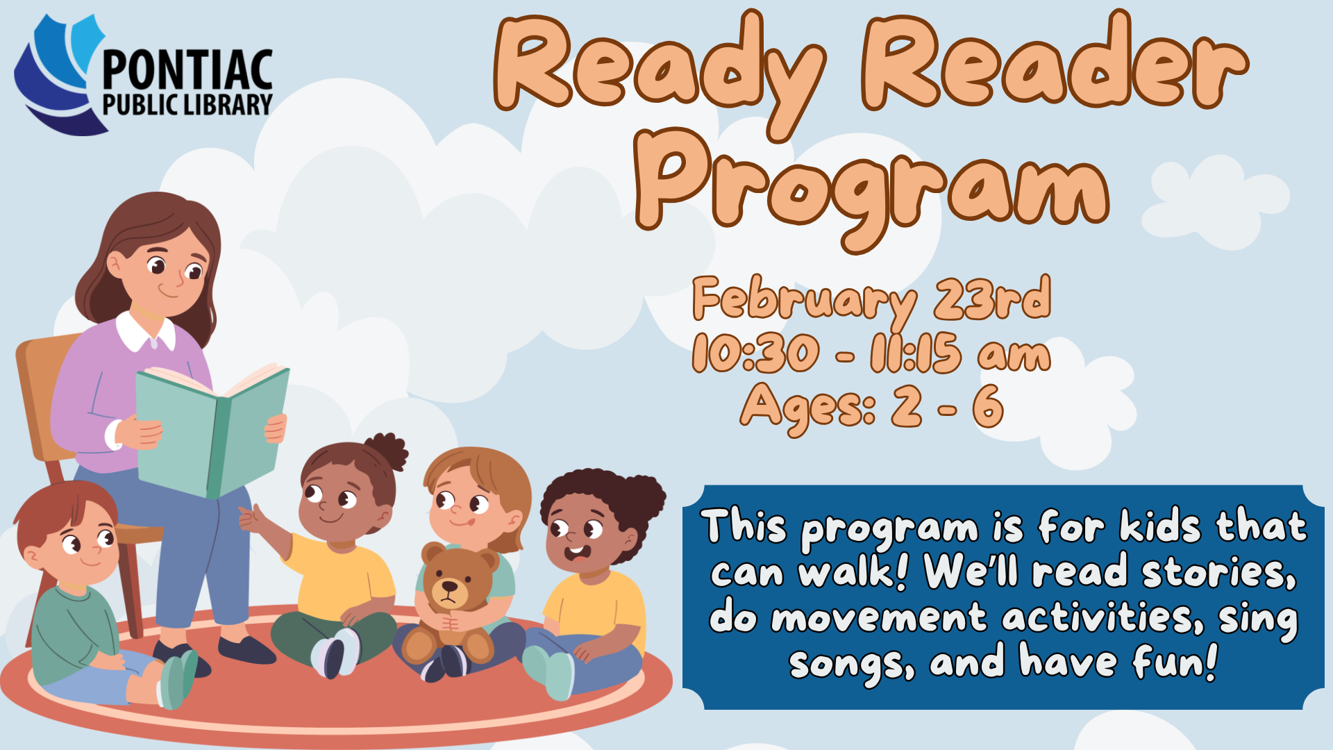 Slide display for the Ready Reader program on February 23rd, 2026, from 10:30 am to 11:15 am, ages 2 - 6. There is a blue background with clouds and a woman reading to three children with the text saying "This program is for kids that can walk! We’ll read stories, do movement activities, sing songs, and have fun!"