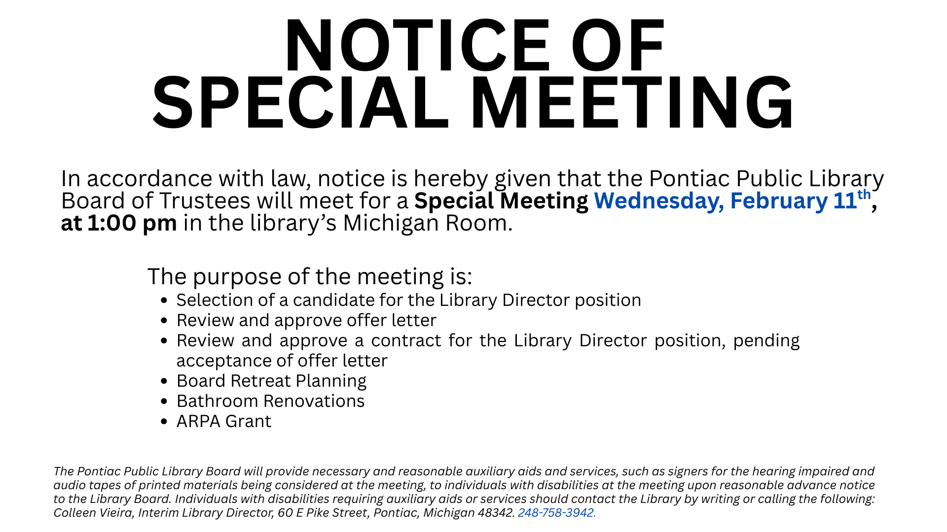 Text reads "NOTICE OF SPECIAL MEETING. In accordance with law, notice is hereby given that the Pontiac Public Library Board of Trustees will meet for a Special Meeting Wednesday, February 11th, at 1:00 pm in the library’s Michigan Room. The purpose of the meeting is:
Selection of a candidate for the Library Director position. Review and approve offer letter, Review and approve a contract for the Library Director position, pending acceptance of offer letter, Board Retreat Planning. Bathroom Renovations, ARPA Grant. The Pontiac Public Library Board will provide necessary and reasonable auxiliary aids and services, such as signers for the hearing impaired and audio tapes of printed materials being considered at the meeting, to individuals with disabilities at the meeting upon reasonable advance notice to the Library Board. Individuals with disabilities requiring auxiliary aids or services should contact the Library by writing or calling the following:
Colleen Vieira, Interim Library Director, 60 E Pike Street, Pontiac, Michigan 48342. 248-758-3942.