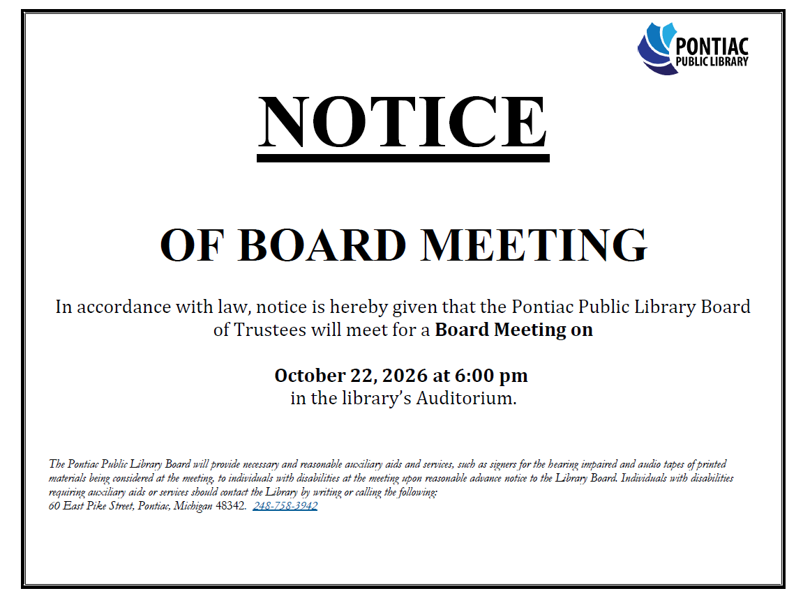 NOTICE OF BOARD MEETING In accordance with law, notice is hereby given that the Pontiac Public Library Board of Trustees will meet for a Board Meeting on October 22, 2026 at 6:00 pm in the library’s Auditorium. The Pontiac Public Library Board will provide necessary and reasonable auxiliary aids and services, such as signers for the hearing impaired and audio tapes of printed materials being considered at the meeting, to individuals with disabilities at the meeting upon reasonable advance notice to the Library Board. Individuals with disabilities requiring auxiliary aids or services should contact the Library by writing or calling the following: 60 East Pike Street, Pontiac, Michigan 48342. 248-758-3942